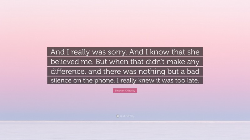 Stephen Chbosky Quote: “And I really was sorry. And I know that she believed me. But when that didn’t make any difference, and there was nothing but a bad silence on the phone, I really knew it was too late.”