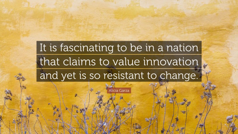 Alicia Garza Quote: “It is fascinating to be in a nation that claims to value innovation and yet is so resistant to change.”