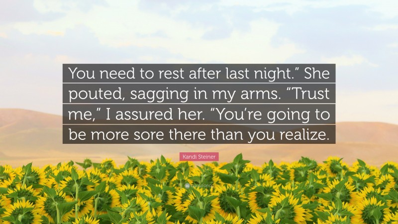 Kandi Steiner Quote: “You need to rest after last night.” She pouted, sagging in my arms. “Trust me,” I assured her. “You’re going to be more sore there than you realize.”