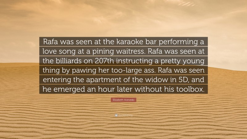 Elizabeth Acevedo Quote: “Rafa was seen at the karaoke bar performing a love song at a pining waitress. Rafa was seen at the billiards on 207th instructing a pretty young thing by pawing her too-large ass. Rafa was seen entering the apartment of the widow in 5D, and he emerged an hour later without his toolbox.”