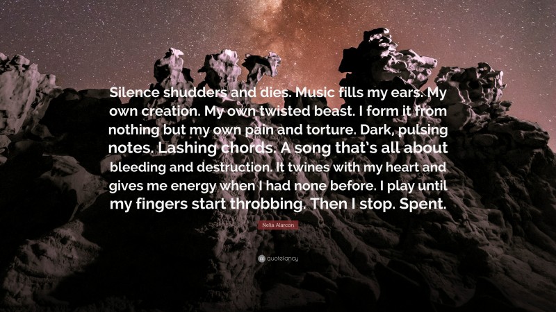 Nelia Alarcon Quote: “Silence shudders and dies. Music fills my ears. My own creation. My own twisted beast. I form it from nothing but my own pain and torture. Dark, pulsing notes. Lashing chords. A song that’s all about bleeding and destruction. It twines with my heart and gives me energy when I had none before. I play until my fingers start throbbing. Then I stop. Spent.”