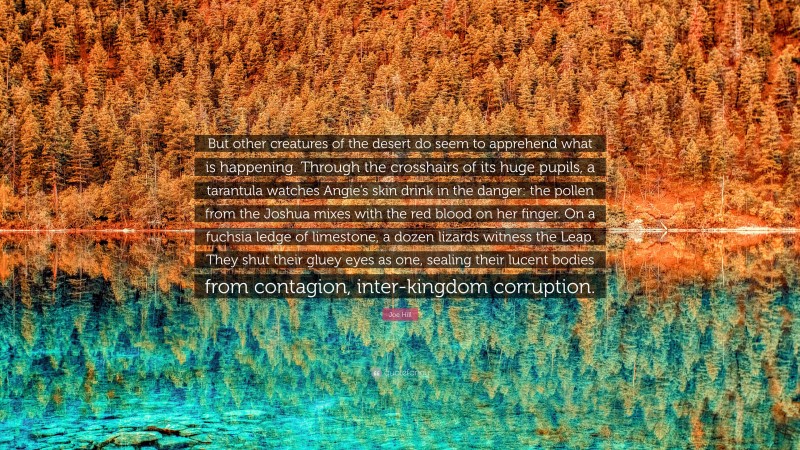Joe Hill Quote: “But other creatures of the desert do seem to apprehend what is happening. Through the crosshairs of its huge pupils, a tarantula watches Angie’s skin drink in the danger: the pollen from the Joshua mixes with the red blood on her finger. On a fuchsia ledge of limestone, a dozen lizards witness the Leap. They shut their gluey eyes as one, sealing their lucent bodies from contagion, inter-kingdom corruption.”