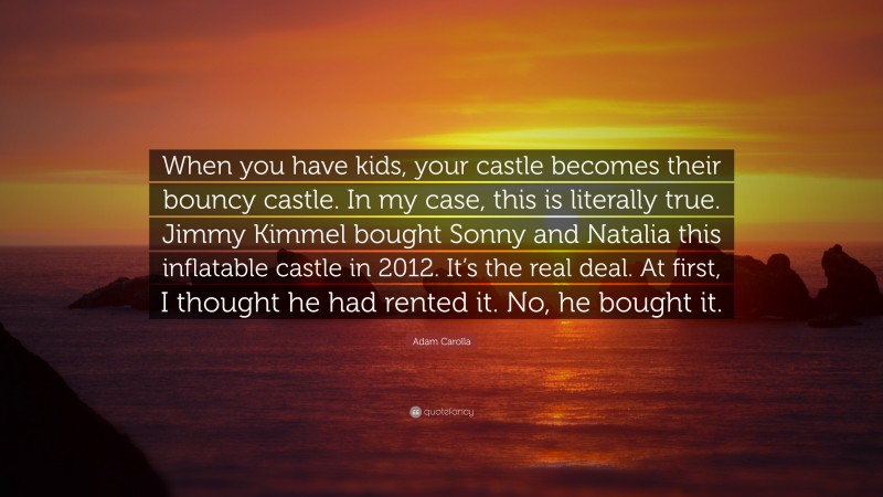Adam Carolla Quote: “When you have kids, your castle becomes their bouncy castle. In my case, this is literally true. Jimmy Kimmel bought Sonny and Natalia this inflatable castle in 2012. It’s the real deal. At first, I thought he had rented it. No, he bought it.”