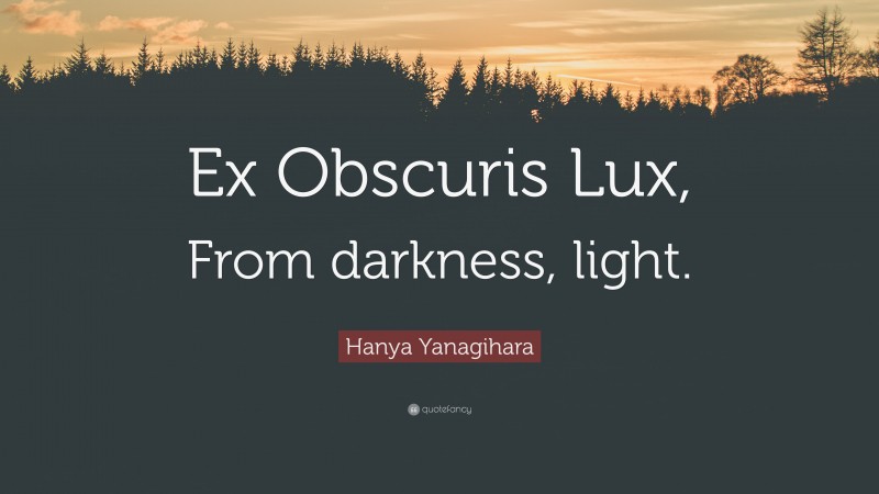 Hanya Yanagihara Quote: “Ex Obscuris Lux, From darkness, light.”
