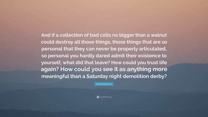 Richard Bachman Quote: “And if a collection of bad cells no bigger than a walnut could destroy all those things, those things that are so personal that they can never be properly articulated, so personal you hardly dared admit their existence to yourself, what did that leave? How could you trust life again? How could you see it as anything more meaningful than a Saturday night demolition derby?”