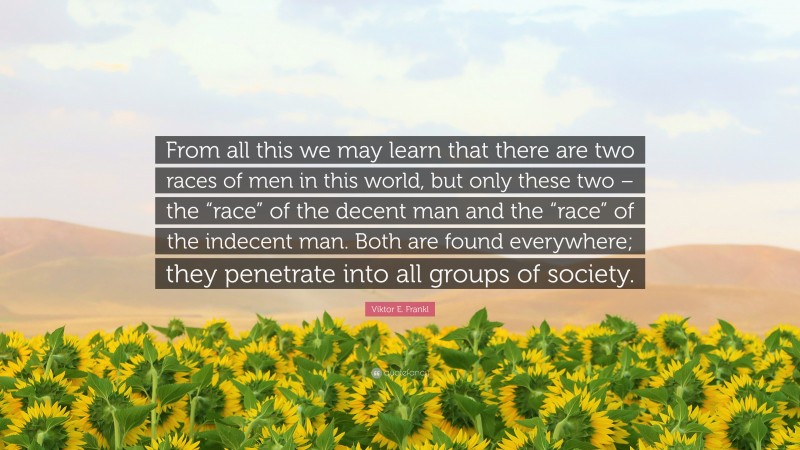 Viktor E. Frankl Quote: “From all this we may learn that there are two races of men in this world, but only these two – the “race” of the decent man and the “race” of the indecent man. Both are found everywhere; they penetrate into all groups of society.”