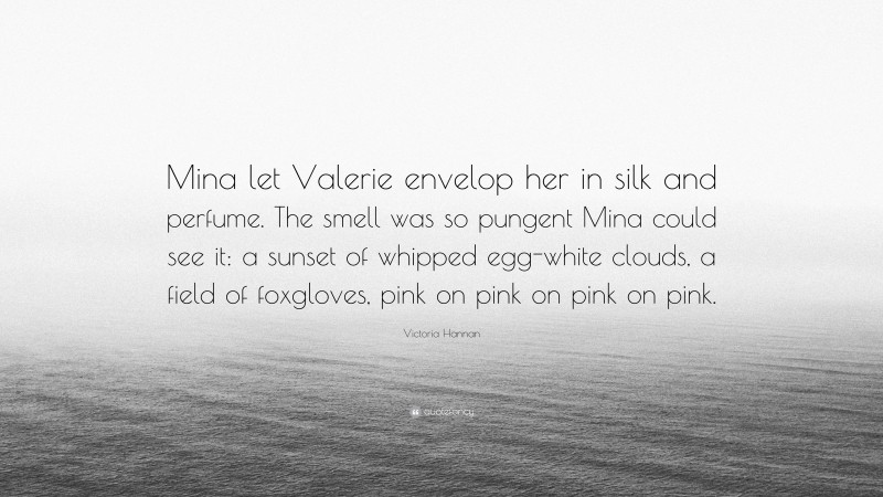 Victoria Hannan Quote: “Mina let Valerie envelop her in silk and perfume. The smell was so pungent Mina could see it: a sunset of whipped egg-white clouds, a field of foxgloves, pink on pink on pink on pink.”