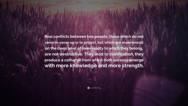 Erich Fromm Quote: “Real conflicts between two people, those which do not serve to cover up or to project, but which are experienced on the deep level of inner reality to which they belong, are not destructive. They lead to clarification, they produce a catharsis from which both persons emerge with more knowledge and more strength.”