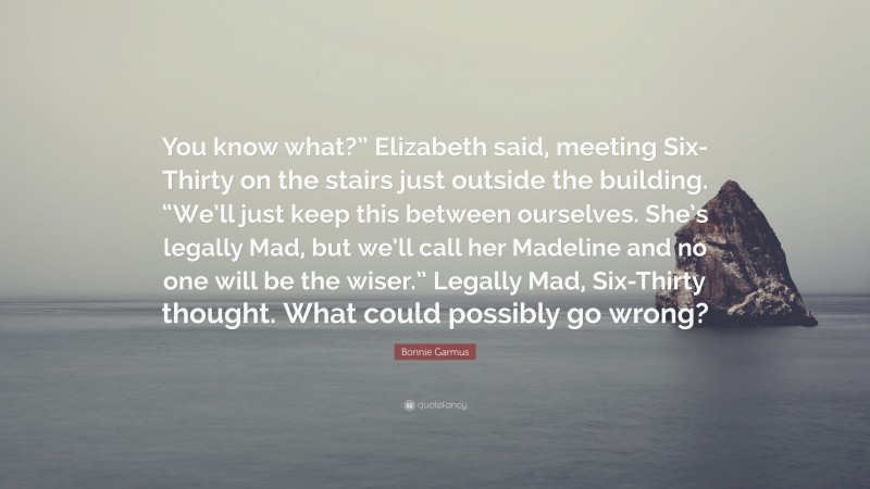 Bonnie Garmus Quote: “You know what?” Elizabeth said, meeting Six-Thirty on the stairs just outside the building. “We’ll just keep this between ourselves. She’s legally Mad, but we’ll call her Madeline and no one will be the wiser.” Legally Mad, Six-Thirty thought. What could possibly go wrong?”