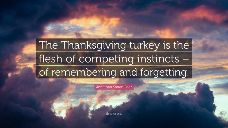 Jonathan Safran Foer Quote: “The Thanksgiving turkey is the flesh of competing instincts – of remembering and forgetting.”