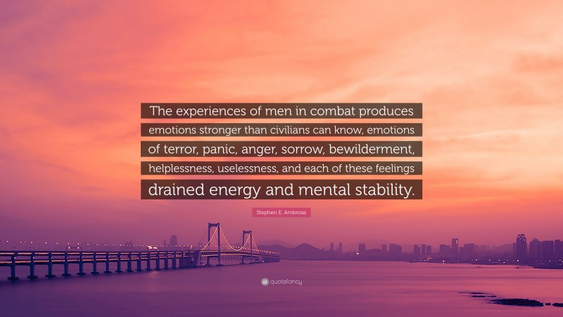 Stephen E. Ambrose Quote: “The experiences of men in combat produces emotions stronger than civilians can know, emotions of terror, panic, anger, sorrow, bewilderment, helplessness, uselessness, and each of these feelings drained energy and mental stability.”