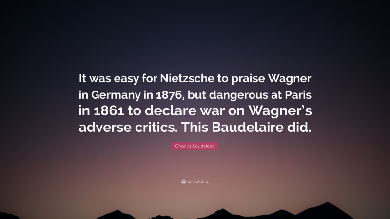 Charles Baudelaire Quote: “It was easy for Nietzsche to praise Wagner in Germany in 1876, but dangerous at Paris in 1861 to declare war on Wagner’s adverse critics. This Baudelaire did.”