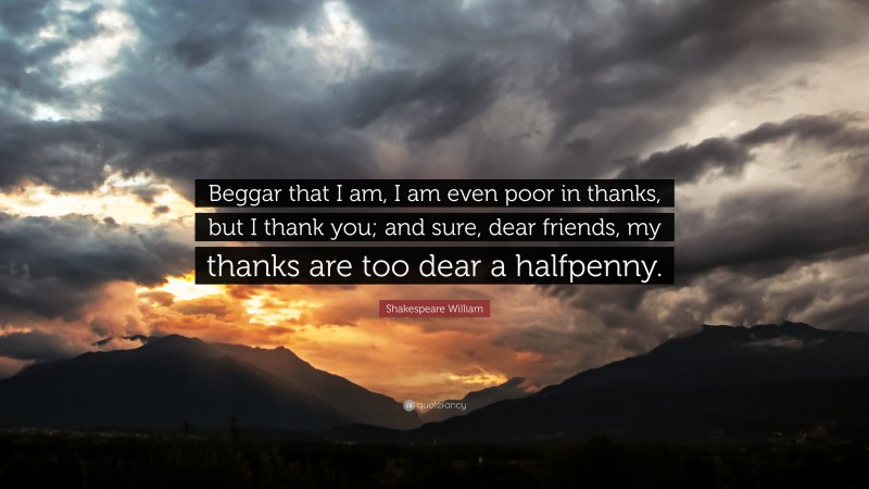 Shakespeare William Quote: “Beggar that I am, I am even poor in thanks, but I thank you; and sure, dear friends, my thanks are too dear a halfpenny.”