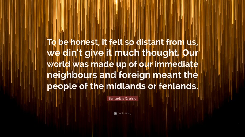 Bernardine Evaristo Quote: “To be honest, it felt so distant from us, we din’t give it much thought. Our world was made up of our immediate neighbours and foreign meant the people of the midlands or fenlands.”