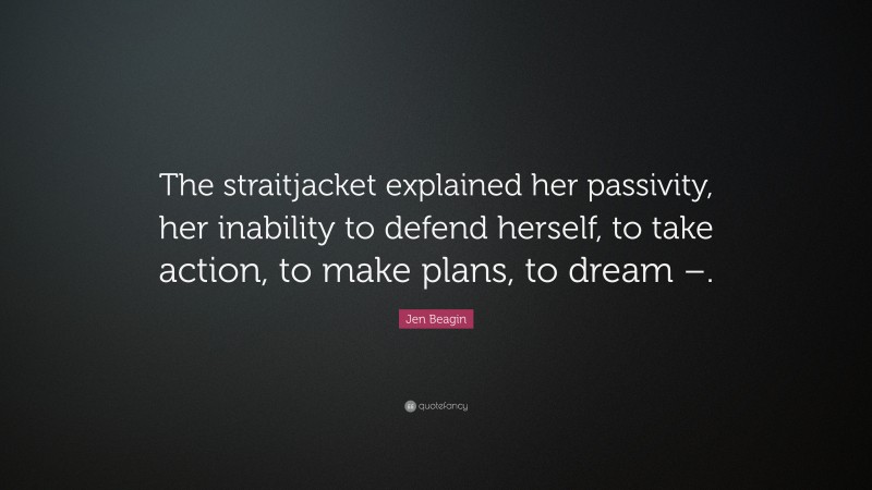 Jen Beagin Quote: “The straitjacket explained her passivity, her inability to defend herself, to take action, to make plans, to dream –.”
