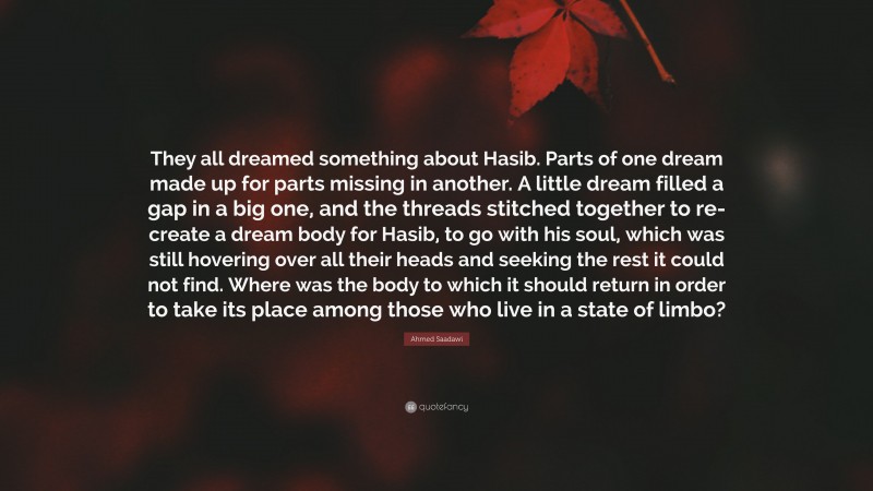 Ahmed Saadawi Quote: “They all dreamed something about Hasib. Parts of one dream made up for parts missing in another. A little dream filled a gap in a big one, and the threads stitched together to re-create a dream body for Hasib, to go with his soul, which was still hovering over all their heads and seeking the rest it could not find. Where was the body to which it should return in order to take its place among those who live in a state of limbo?”