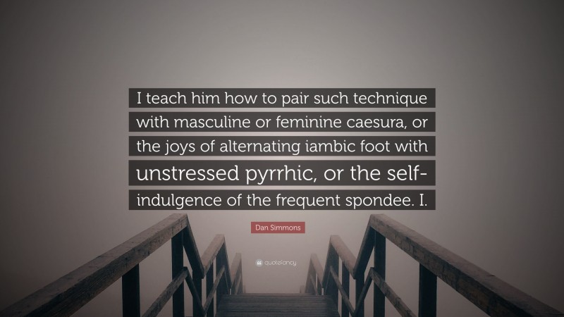 Dan Simmons Quote: “I teach him how to pair such technique with masculine or feminine caesura, or the joys of alternating iambic foot with unstressed pyrrhic, or the self-indulgence of the frequent spondee. I.”