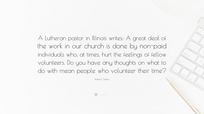 Robert I. Sutton Quote: “A Lutheran pastor in Illinois writes: A great deal of the work in our church is done by non-paid individuals who, at times, hurt the feelings of fellow volunteers. Do you have any thoughts on what to do with mean people who volunteer their time?”