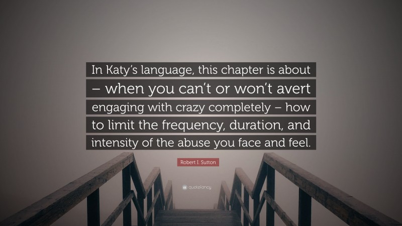Robert I. Sutton Quote: “In Katy’s language, this chapter is about – when you can’t or won’t avert engaging with crazy completely – how to limit the frequency, duration, and intensity of the abuse you face and feel.”