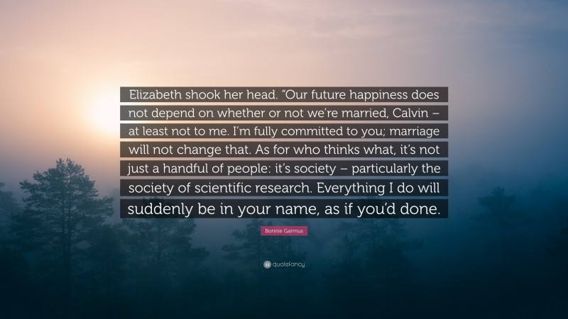 Bonnie Garmus Quote: “Elizabeth shook her head. “Our future happiness does not depend on whether or not we’re married, Calvin – at least not to me. I’m fully committed to you; marriage will not change that. As for who thinks what, it’s not just a handful of people: it’s society – particularly the society of scientific research. Everything I do will suddenly be in your name, as if you’d done.”