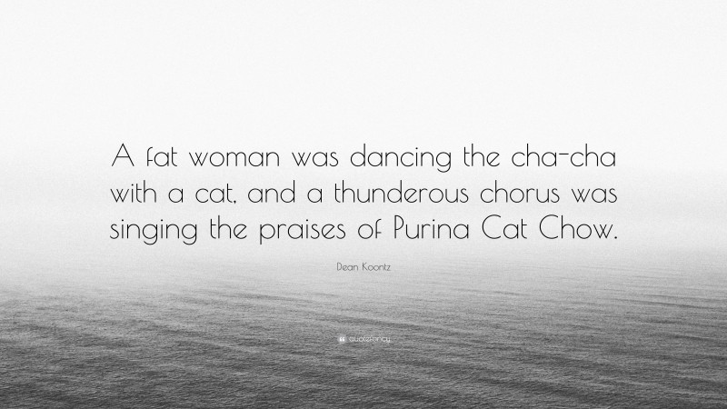 Dean Koontz Quote: “A fat woman was dancing the cha-cha with a cat, and a thunderous chorus was singing the praises of Purina Cat Chow.”