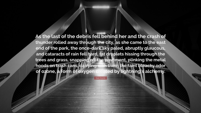 Dean Koontz Quote: “As the last of the debris fell behind her and the crash of thunder rolled away through the city, as she came to the east end of the park, the once-dark sky paled, abruptly glaucous, and cataracts of rain fell hard, fat droplets hissing through the trees and grass, snapping off the pavement, plinking the metal hoods on trash cans, carrying with them the faint bleachy odor of ozone, a form of oxygen created by lightning’s alchemy.”