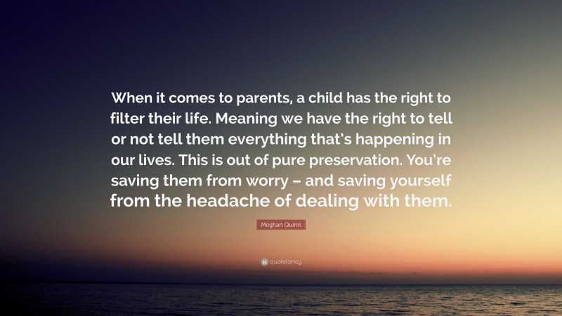 Meghan Quinn Quote: “When it comes to parents, a child has the right to filter their life. Meaning we have the right to tell or not tell them everything that’s happening in our lives. This is out of pure preservation. You’re saving them from worry – and saving yourself from the headache of dealing with them.”