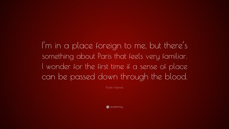 Kristin Harmel Quote: “I’m in a place foreign to me, but there’s something about Paris that feels very familiar. I wonder for the first time if a sense of place can be passed down through the blood.”