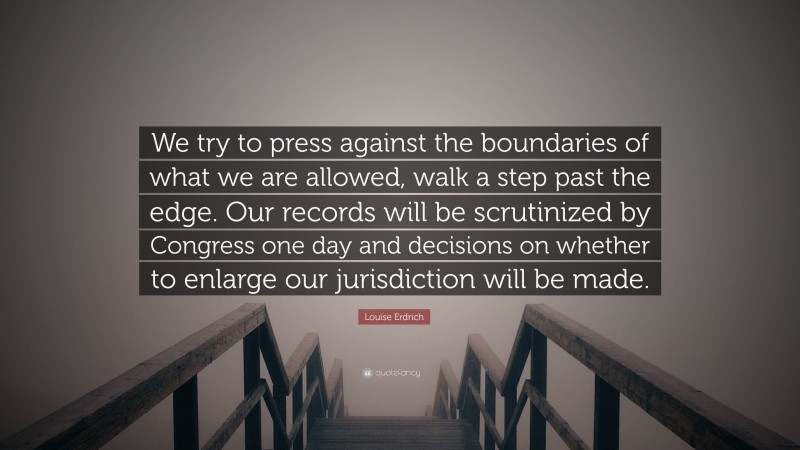 Louise Erdrich Quote: “We try to press against the boundaries of what we are allowed, walk a step past the edge. Our records will be scrutinized by Congress one day and decisions on whether to enlarge our jurisdiction will be made.”