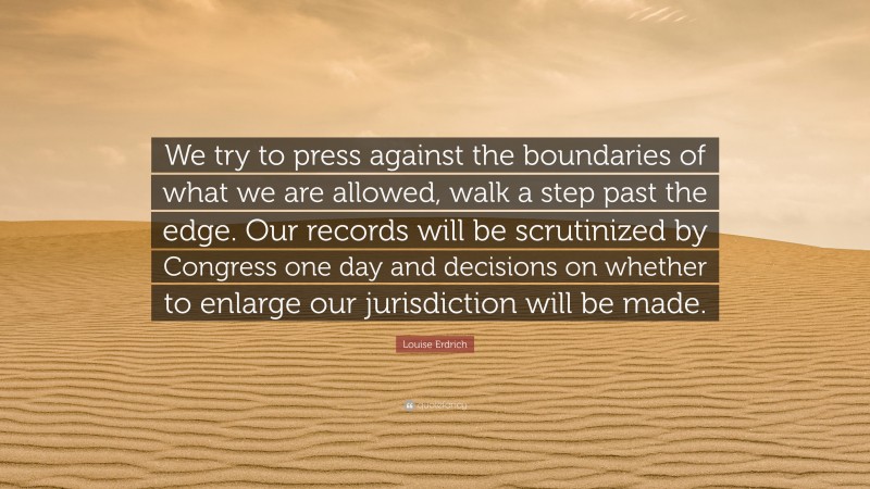 Louise Erdrich Quote: “We try to press against the boundaries of what we are allowed, walk a step past the edge. Our records will be scrutinized by Congress one day and decisions on whether to enlarge our jurisdiction will be made.”