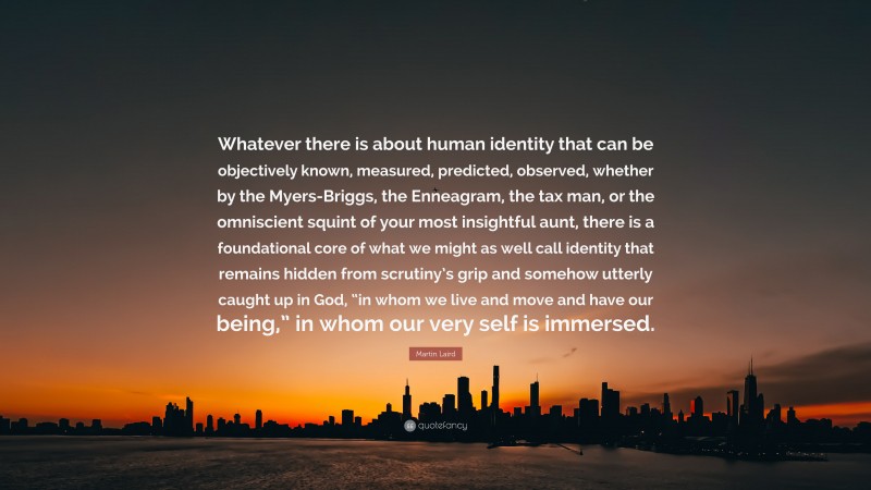 Martin Laird Quote: “Whatever there is about human identity that can be objectively known, measured, predicted, observed, whether by the Myers-Briggs, the Enneagram, the tax man, or the omniscient squint of your most insightful aunt, there is a foundational core of what we might as well call identity that remains hidden from scrutiny’s grip and somehow utterly caught up in God, “in whom we live and move and have our being,” in whom our very self is immersed.”