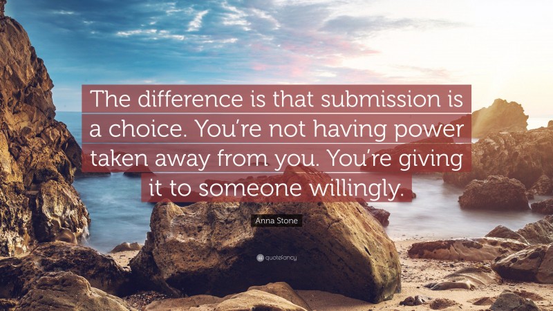 Anna Stone Quote: “The difference is that submission is a choice. You’re not having power taken away from you. You’re giving it to someone willingly.”