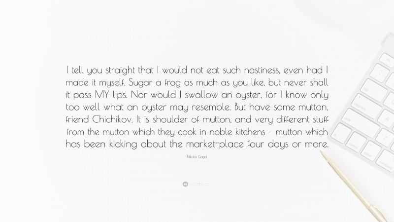 Nikolai Gogol Quote: “I tell you straight that I would not eat such nastiness, even had I made it myself. Sugar a frog as much as you like, but never shall it pass MY lips. Nor would I swallow an oyster, for I know only too well what an oyster may resemble. But have some mutton, friend Chichikov. It is shoulder of mutton, and very different stuff from the mutton which they cook in noble kitchens – mutton which has been kicking about the market-place four days or more.”