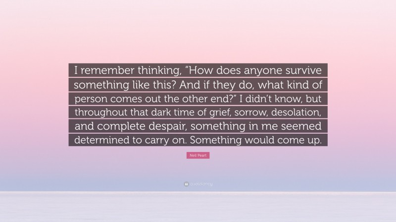 Neil Peart Quote: “I remember thinking, “How does anyone survive something like this? And if they do, what kind of person comes out the other end?” I didn’t know, but throughout that dark time of grief, sorrow, desolation, and complete despair, something in me seemed determined to carry on. Something would come up.”