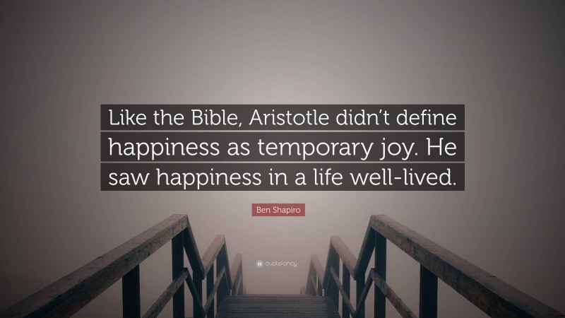 Ben Shapiro Quote: “Like the Bible, Aristotle didn’t define happiness as temporary joy. He saw happiness in a life well-lived.”