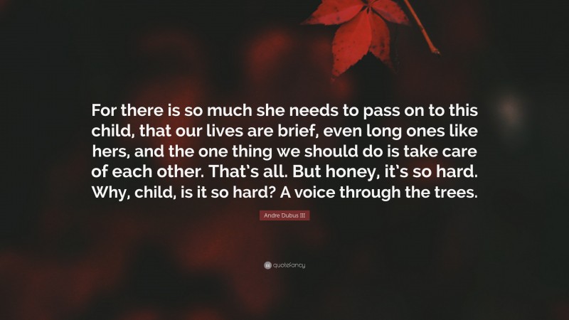 Andre Dubus III Quote: “For there is so much she needs to pass on to this child, that our lives are brief, even long ones like hers, and the one thing we should do is take care of each other. That’s all. But honey, it’s so hard. Why, child, is it so hard? A voice through the trees.”