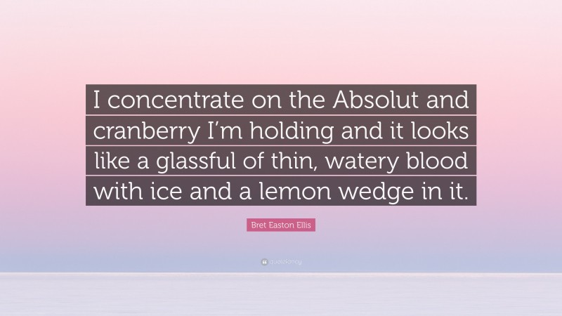 Bret Easton Ellis Quote: “I concentrate on the Absolut and cranberry I’m holding and it looks like a glassful of thin, watery blood with ice and a lemon wedge in it.”
