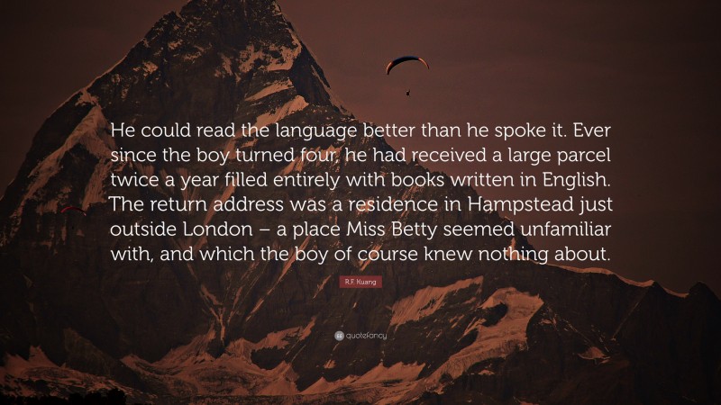 R.F. Kuang Quote: “He could read the language better than he spoke it. Ever since the boy turned four, he had received a large parcel twice a year filled entirely with books written in English. The return address was a residence in Hampstead just outside London – a place Miss Betty seemed unfamiliar with, and which the boy of course knew nothing about.”