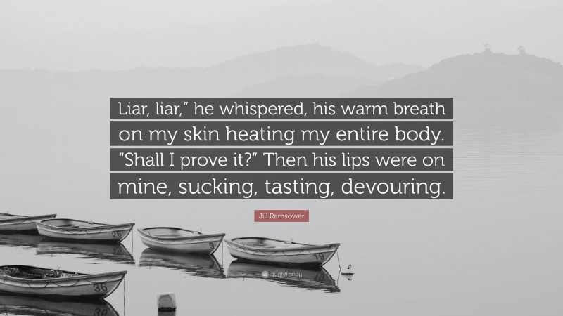 Jill Ramsower Quote: “Liar, liar,” he whispered, his warm breath on my skin heating my entire body. “Shall I prove it?” Then his lips were on mine, sucking, tasting, devouring.”