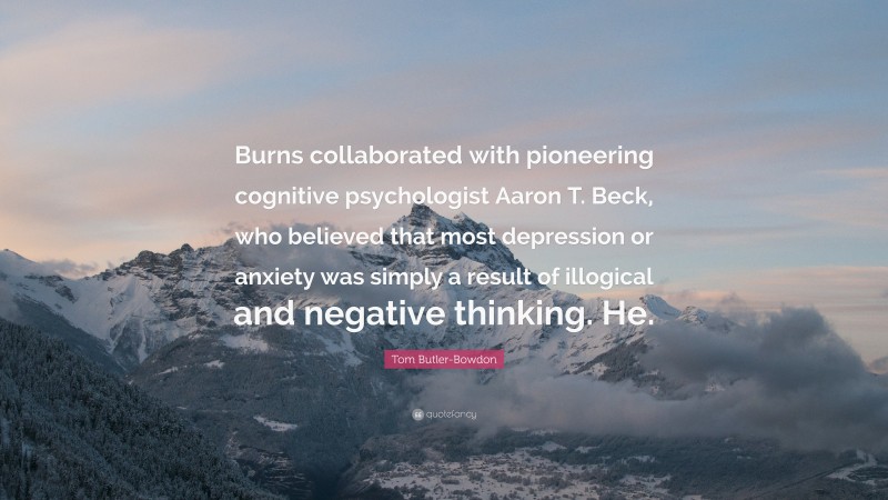 Tom Butler-Bowdon Quote: “Burns collaborated with pioneering cognitive psychologist Aaron T. Beck, who believed that most depression or anxiety was simply a result of illogical and negative thinking. He.”