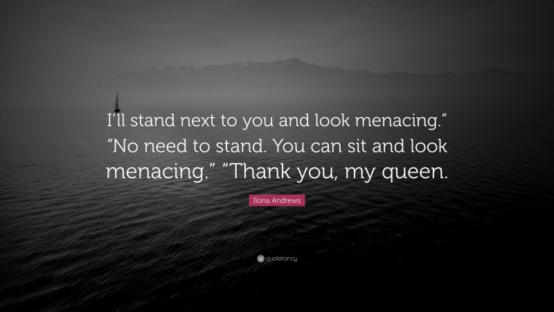 Ilona Andrews Quote: “I’ll stand next to you and look menacing.” “No need to stand. You can sit and look menacing.” “Thank you, my queen.”
