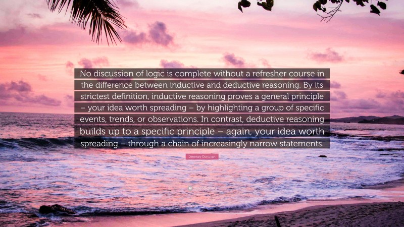 Jeremey Donovan Quote: “No discussion of logic is complete without a refresher course in the difference between inductive and deductive reasoning. By its strictest definition, inductive reasoning proves a general principle – your idea worth spreading – by highlighting a group of specific events, trends, or observations. In contrast, deductive reasoning builds up to a specific principle – again, your idea worth spreading – through a chain of increasingly narrow statements.”