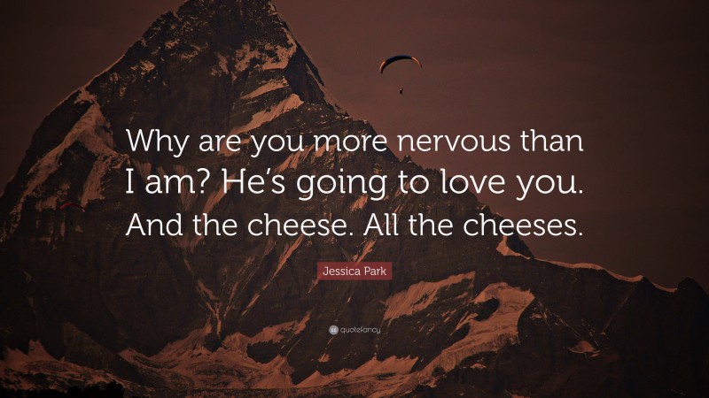 Jessica Park Quote: “Why are you more nervous than I am? He’s going to love you. And the cheese. All the cheeses.”