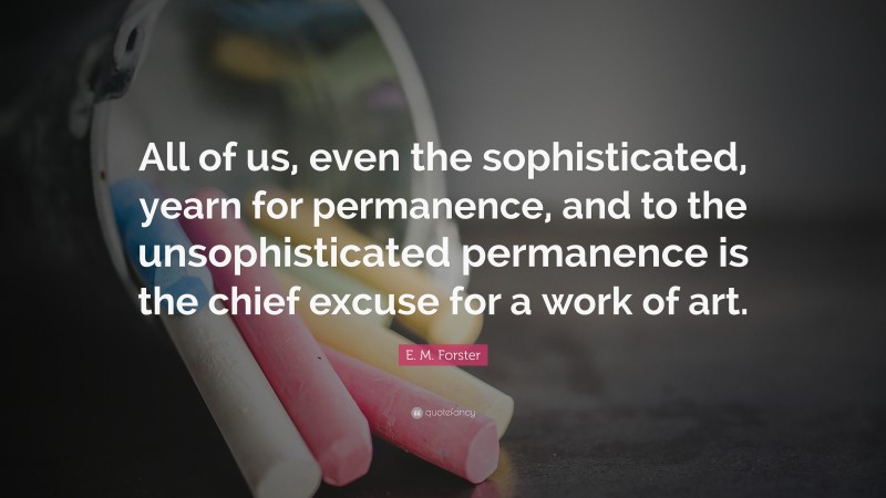 E. M. Forster Quote: “All of us, even the sophisticated, yearn for permanence, and to the unsophisticated permanence is the chief excuse for a work of art.”
