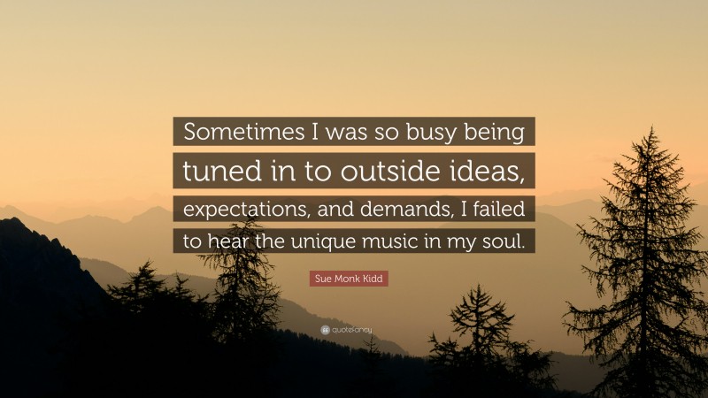 Sue Monk Kidd Quote: “Sometimes I was so busy being tuned in to outside ideas, expectations, and demands, I failed to hear the unique music in my soul.”