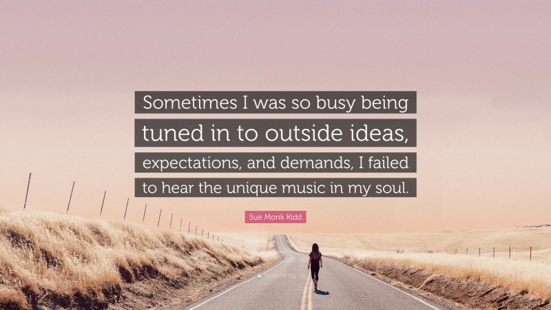 Sue Monk Kidd Quote: “Sometimes I was so busy being tuned in to outside ideas, expectations, and demands, I failed to hear the unique music in my soul.”