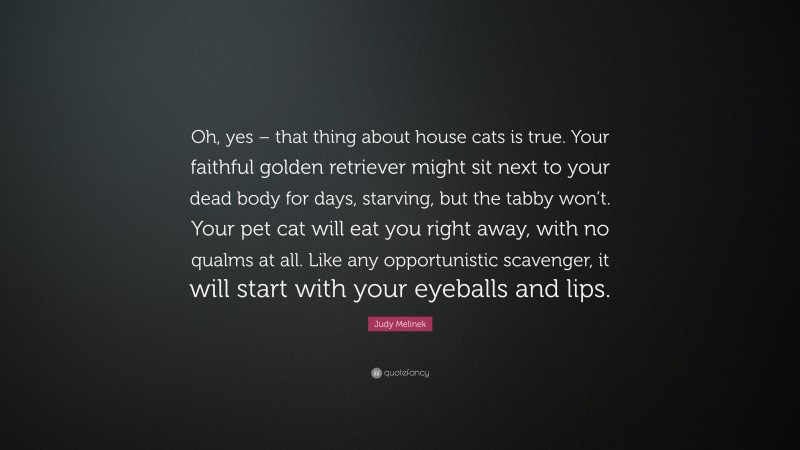 Judy Melinek Quote: “Oh, yes – that thing about house cats is true. Your faithful golden retriever might sit next to your dead body for days, starving, but the tabby won’t. Your pet cat will eat you right away, with no qualms at all. Like any opportunistic scavenger, it will start with your eyeballs and lips.”