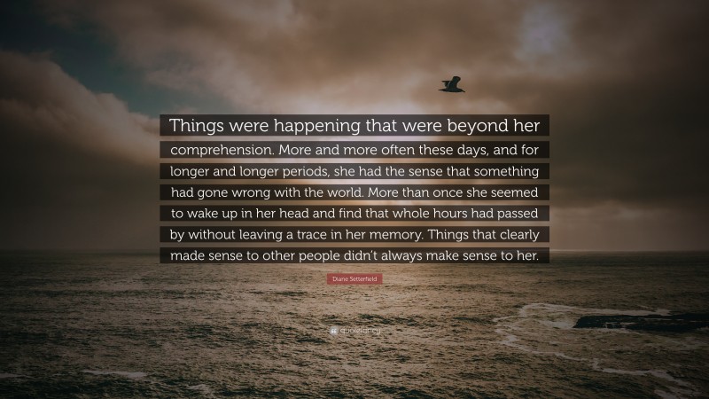 Diane Setterfield Quote: “Things were happening that were beyond her comprehension. More and more often these days, and for longer and longer periods, she had the sense that something had gone wrong with the world. More than once she seemed to wake up in her head and find that whole hours had passed by without leaving a trace in her memory. Things that clearly made sense to other people didn’t always make sense to her.”