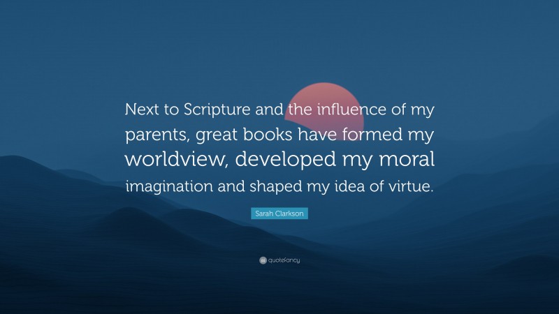 Sarah Clarkson Quote: “Next to Scripture and the influence of my parents, great books have formed my worldview, developed my moral imagination and shaped my idea of virtue.”