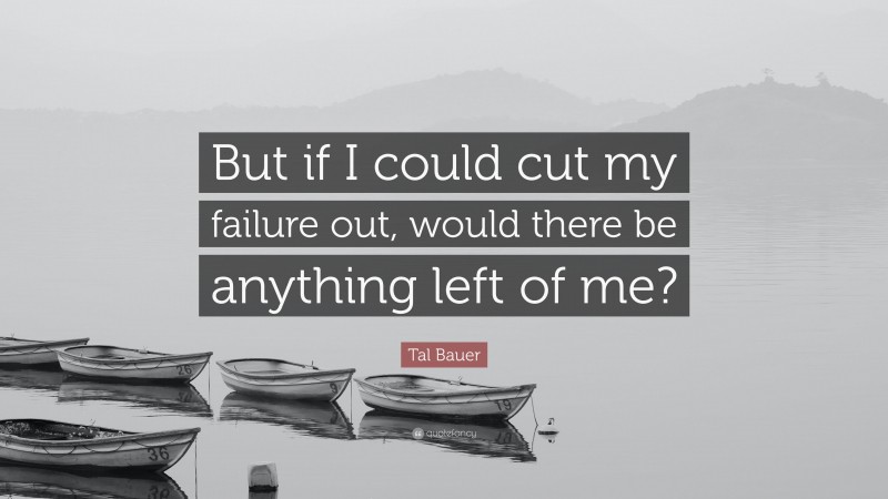 Tal Bauer Quote: “But if I could cut my failure out, would there be anything left of me?”